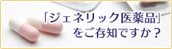 ジェネリック医薬品をご存じですか？