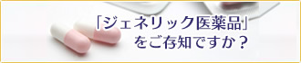 ジェネリック医薬品をご存じですか？